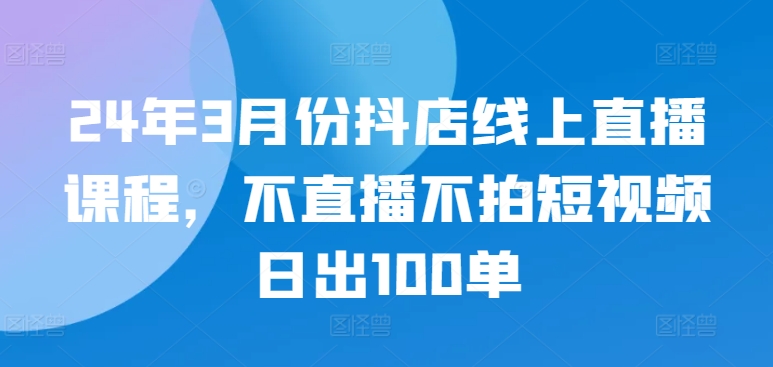 24年3月份抖店线上直播课程，不直播不拍短视频日出100单-泡泡网创