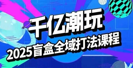 2025盲盒全域全套打法课，盲盒起号、选品、话术、私域等-泡泡网创