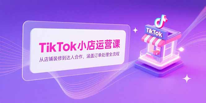 TikTok小店运营课，从店铺装修到达人合作，涵盖订单处理全流程-泡泡网创