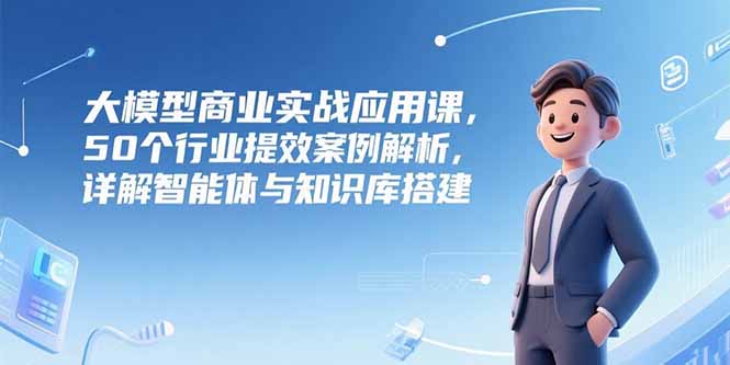 大模型商业实战应用课，50个行业提效案例解析，详解智能体与知识库搭建-泡泡网创