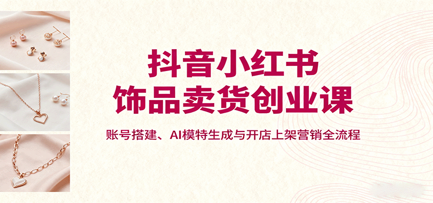 抖音小红书饰品卖货创业课，账号搭建、AI模特生成与开店上架营销全流程-泡泡网创