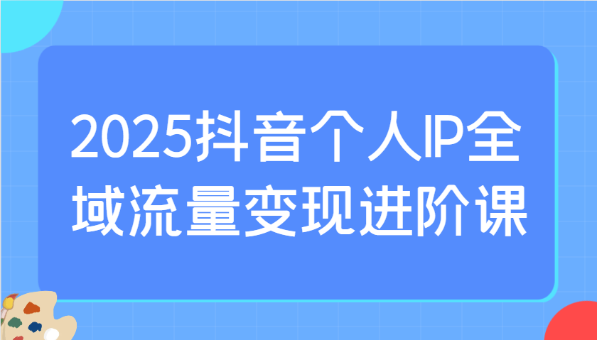 2025抖音个人IP全域流量变现进阶课：选爆品、抖音付费投流、千川投流实操及优化等-泡泡网创