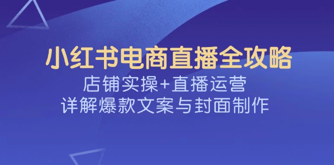 （14410期）小红书电商直播全攻略，店铺实操+直播运营，详解爆款文案与封面制作-泡泡网创