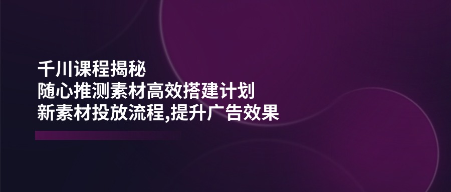 （14317期）千川课程揭秘：随心推测素材高效搭建计划,新素材投放流程,提升广告效果-泡泡网创